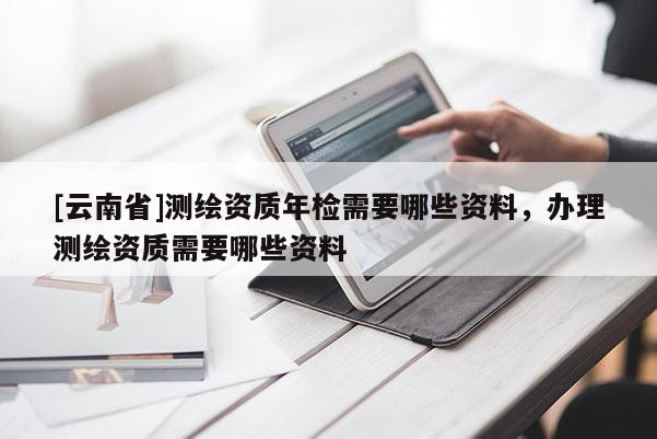 [云南省]測繪資質(zhì)年檢需要哪些資料，辦理測繪資質(zhì)需要哪些資料