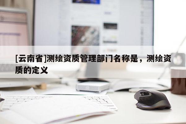 [云南省]測繪資質管理部門名稱是，測繪資質的定義