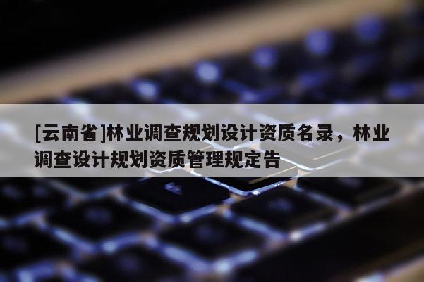 [云南省]林業(yè)調(diào)查規(guī)劃設(shè)計(jì)資質(zhì)名錄，林業(yè)調(diào)查設(shè)計(jì)規(guī)劃資質(zhì)管理規(guī)定告