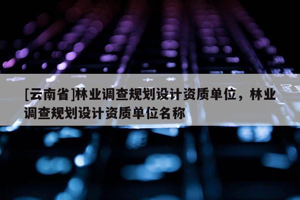 [云南省]林業調查規劃設計資質單位，林業調查規劃設計資質單位名稱