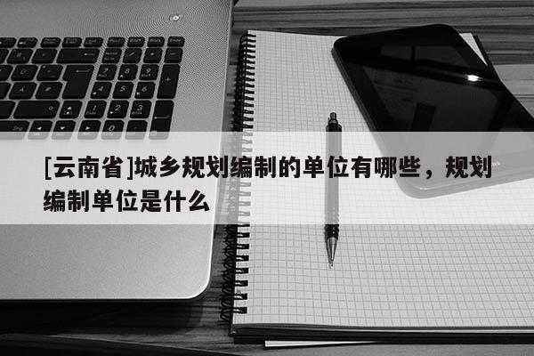 [云南省]城鄉(xiāng)規(guī)劃編制的單位有哪些，規(guī)劃編制單位是什么