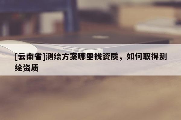 [云南省]測繪方案哪里找資質，如何取得測繪資質