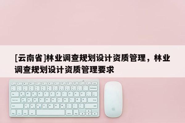 [云南省]林業調查規劃設計資質管理，林業調查規劃設計資質管理要求