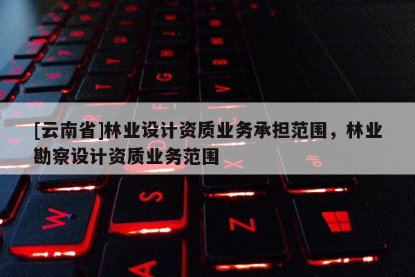 [云南省]林業設計資質業務承擔范圍，林業勘察設計資質業務范圍