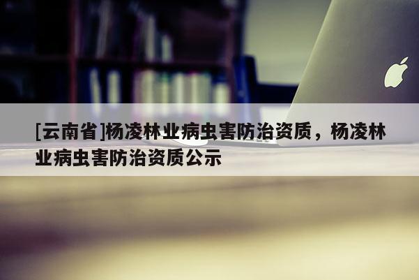 [云南省]楊凌林業病蟲害防治資質，楊凌林業病蟲害防治資質公示