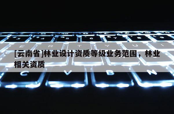 [云南省]林業設計資質等級業務范圍，林業相關資質