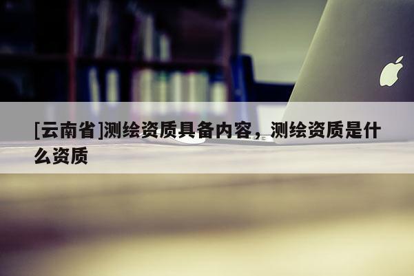 [云南省]測繪資質具備內容，測繪資質是什么資質