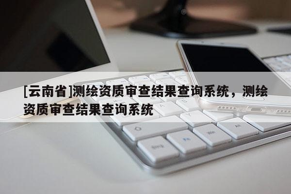 [云南省]測繪資質審查結果查詢系統，測繪資質審查結果查詢系統