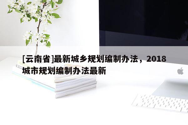 [云南省]最新城鄉規劃編制辦法，2018城市規劃編制辦法最新