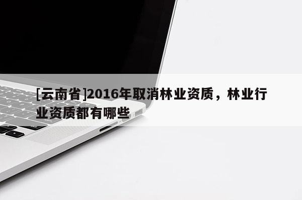 [云南省]2016年取消林業資質，林業行業資質都有哪些