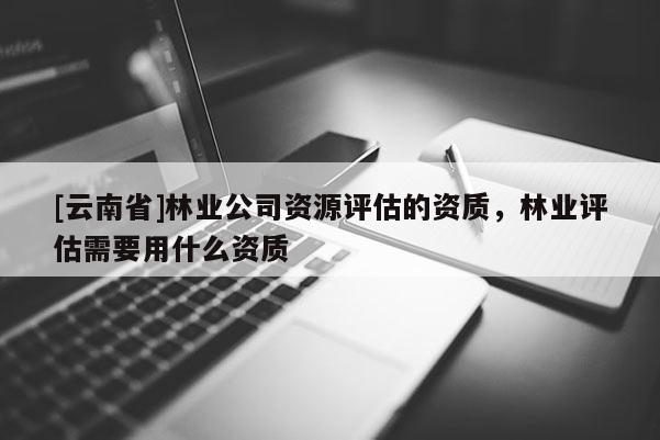 [云南省]林業公司資源評估的資質，林業評估需要用什么資質