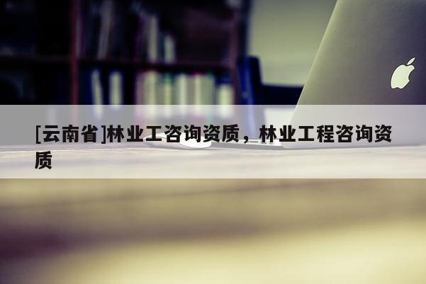 [云南省]林業工咨詢資質，林業工程咨詢資質