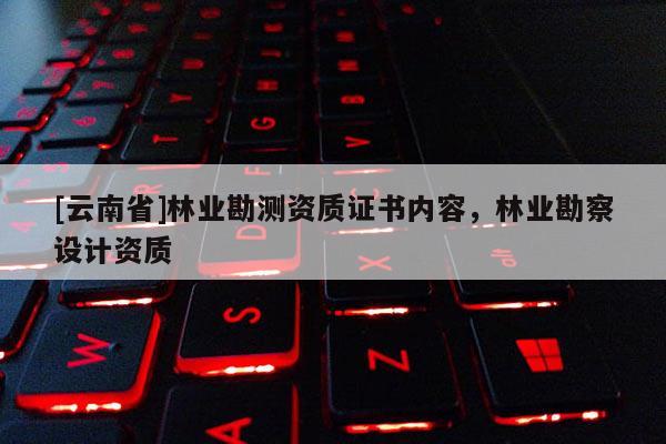 [云南省]林業(yè)勘測資質(zhì)證書內(nèi)容，林業(yè)勘察設(shè)計資質(zhì)