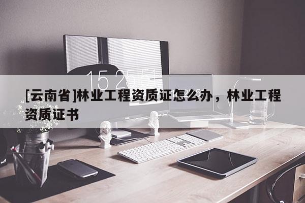[云南省]林業工程資質證怎么辦，林業工程資質證書