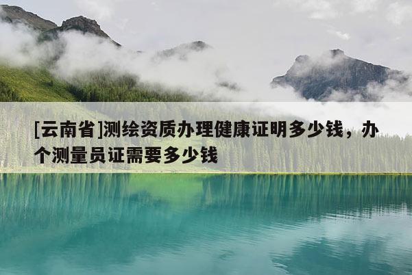 [云南省]測(cè)繪資質(zhì)辦理健康證明多少錢，辦個(gè)測(cè)量員證需要多少錢