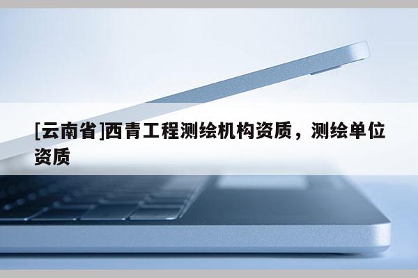 [云南省]西青工程測繪機構資質，測繪單位資質