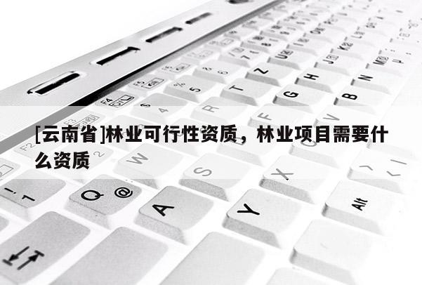 [云南省]林業可行性資質，林業項目需要什么資質