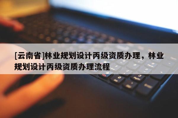 [云南省]林業規劃設計丙級資質辦理，林業規劃設計丙級資質辦理流程
