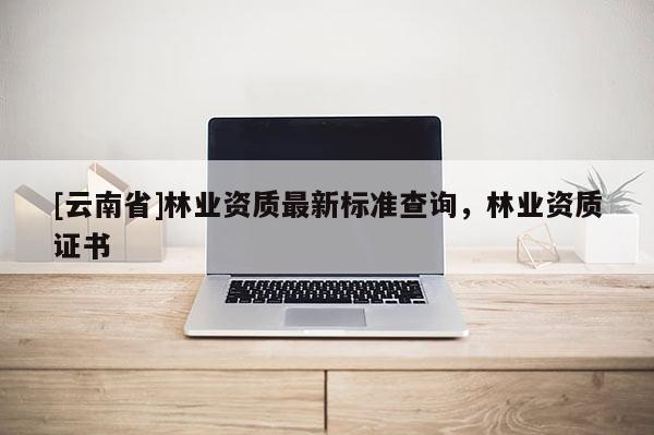 [云南省]林業(yè)資質(zhì)最新標準查詢，林業(yè)資質(zhì)證書