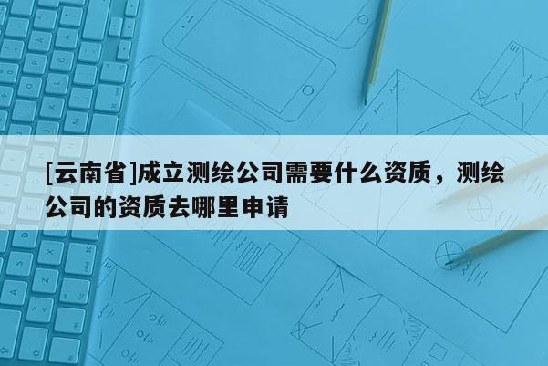 [云南省]成立測繪公司需要什么資質，測繪公司的資質去哪里申請
