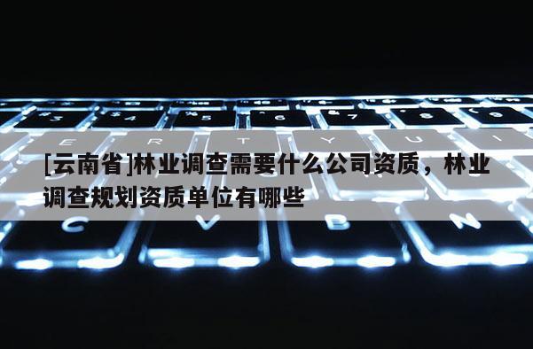 [云南省]林業調查需要什么公司資質，林業調查規劃資質單位有哪些