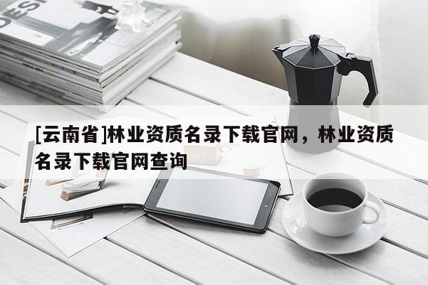 [云南省]林業資質名錄下載官網，林業資質名錄下載官網查詢