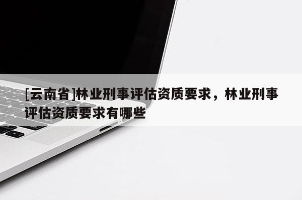 [云南省]林業刑事評估資質要求，林業刑事評估資質要求有哪些