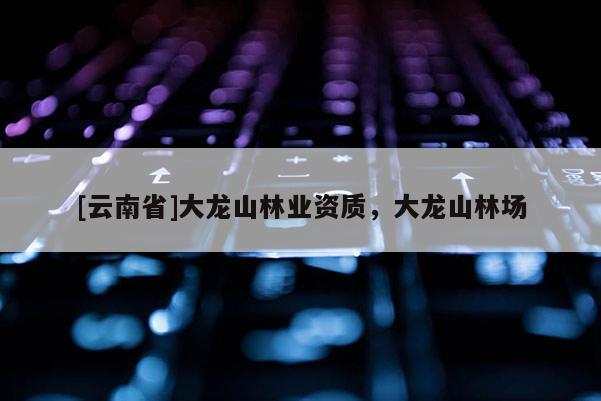 [云南省]大龍山林業資質，大龍山林場
