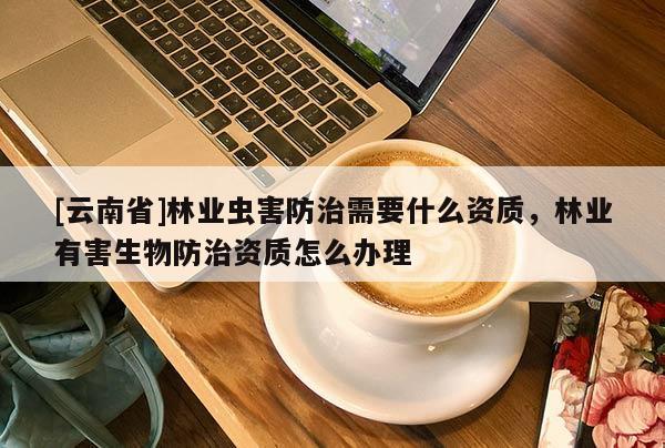 [云南省]林業(yè)蟲害防治需要什么資質(zhì)，林業(yè)有害生物防治資質(zhì)怎么辦理