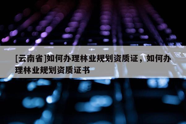 [云南省]如何辦理林業規劃資質證，如何辦理林業規劃資質證書
