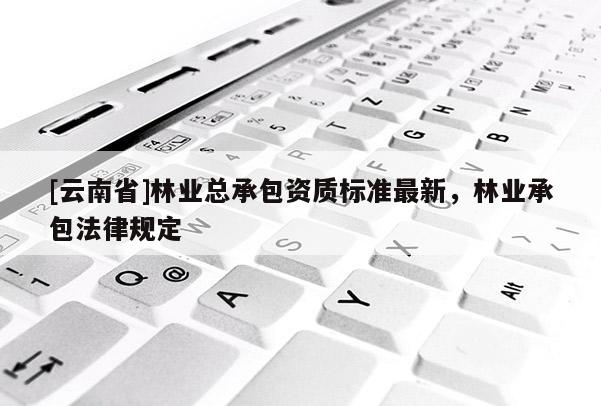 [云南省]林業(yè)總承包資質(zhì)標(biāo)準(zhǔn)最新，林業(yè)承包法律規(guī)定