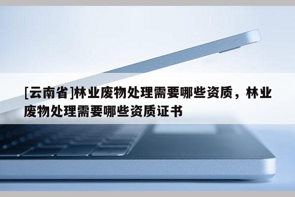 [云南省]林業廢物處理需要哪些資質，林業廢物處理需要哪些資質證書