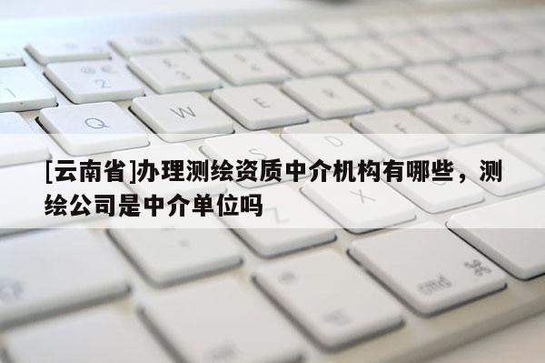 [云南省]辦理測繪資質中介機構有哪些，測繪公司是中介單位嗎