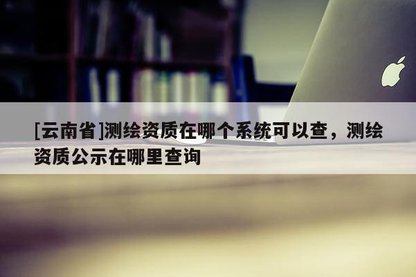 [云南省]測(cè)繪資質(zhì)在哪個(gè)系統(tǒng)可以查，測(cè)繪資質(zhì)公示在哪里查詢