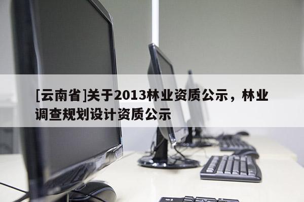 [云南省]關(guān)于2013林業(yè)資質(zhì)公示，林業(yè)調(diào)查規(guī)劃設(shè)計(jì)資質(zhì)公示