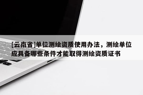 [云南省]單位測繪資質使用辦法，測繪單位應具備哪些條件才能取得測繪資質證書
