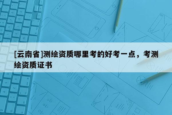 [云南省]測繪資質哪里考的好考一點，考測繪資質證書