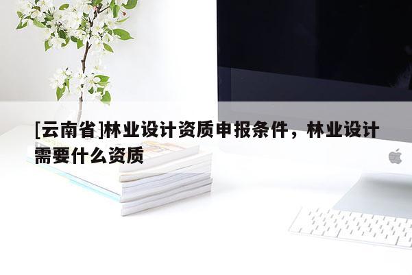 [云南省]林業設計資質申報條件，林業設計需要什么資質