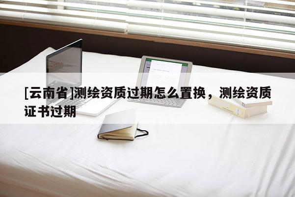 [云南省]測繪資質過期怎么置換，測繪資質證書過期