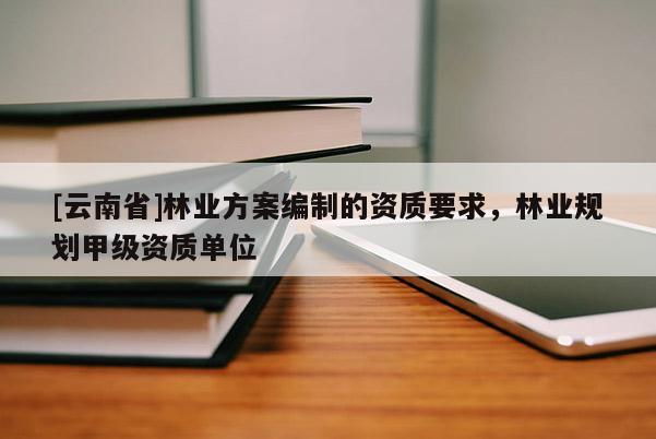 [云南省]林業方案編制的資質要求，林業規劃甲級資質單位