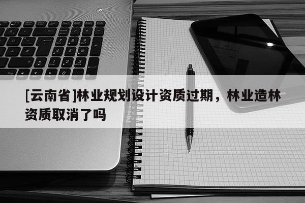 [云南省]林業規劃設計資質過期，林業造林資質取消了嗎