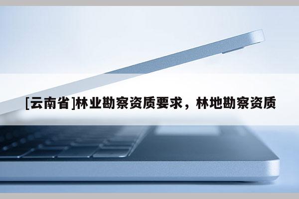[云南省]林業(yè)勘察資質(zhì)要求，林地勘察資質(zhì)
