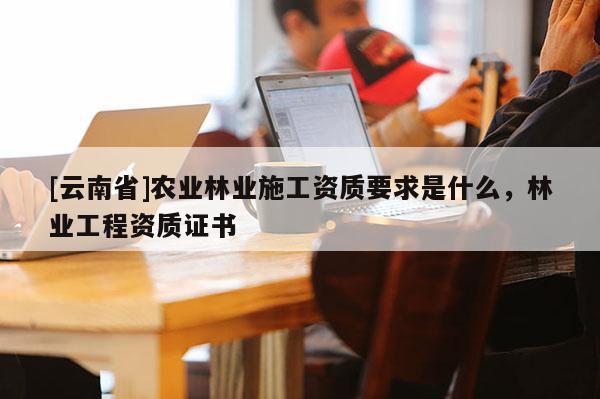 [云南省]農(nóng)業(yè)林業(yè)施工資質(zhì)要求是什么，林業(yè)工程資質(zhì)證書