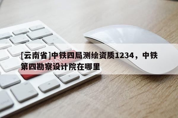 [云南省]中鐵四局測繪資質1234，中鐵第四勘察設計院在哪里