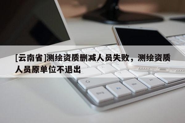 [云南省]測繪資質刪減人員失敗，測繪資質人員原單位不退出
