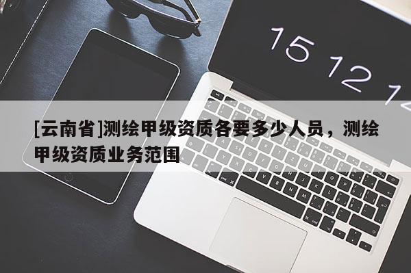 [云南省]測繪甲級資質各要多少人員，測繪甲級資質業務范圍