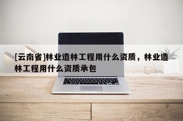 [云南省]林業造林工程用什么資質，林業造林工程用什么資質承包