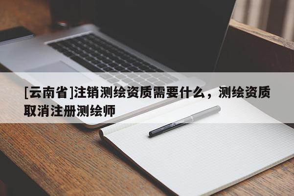 [云南省]注銷測繪資質需要什么，測繪資質取消注冊測繪師
