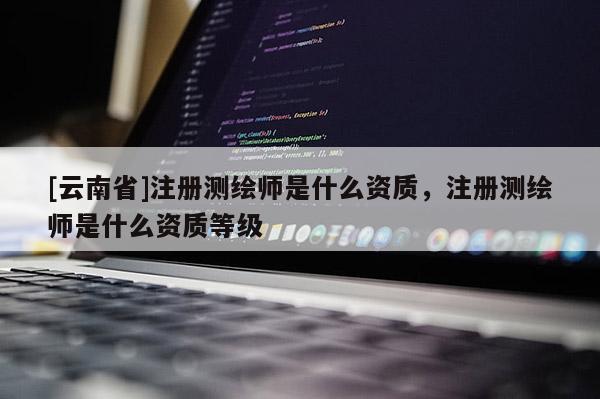 [云南省]注冊測繪師是什么資質，注冊測繪師是什么資質等級