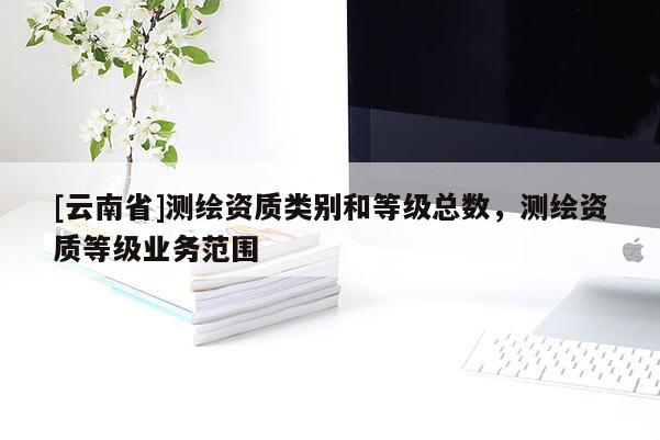 [云南省]測繪資質類別和等級總數，測繪資質等級業務范圍